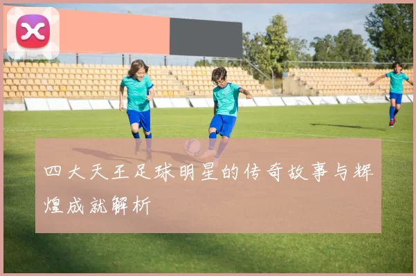 四大天王足球明星的传奇故事与辉煌成就解析