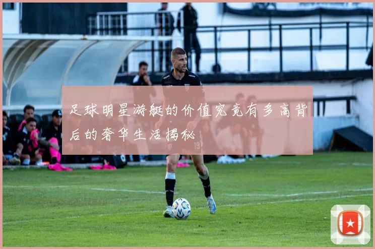 足球明星游艇的价值究竟有多高背后的奢华生活揭秘
