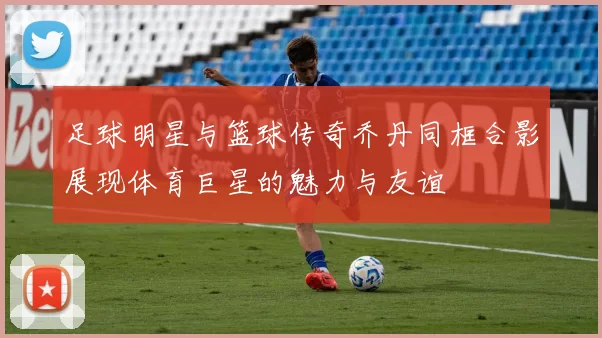 足球明星与篮球传奇乔丹同框合影展现体育巨星的魅力与友谊