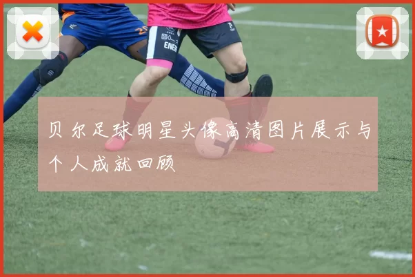 贝尔足球明星头像高清图片展示与个人成就回顾