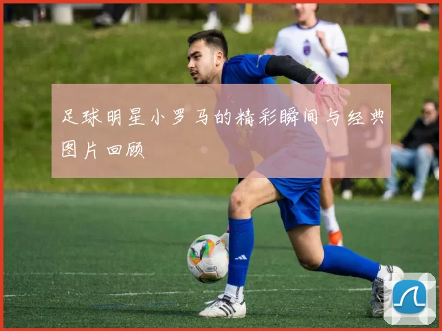 足球明星小罗马的精彩瞬间与经典图片回顾