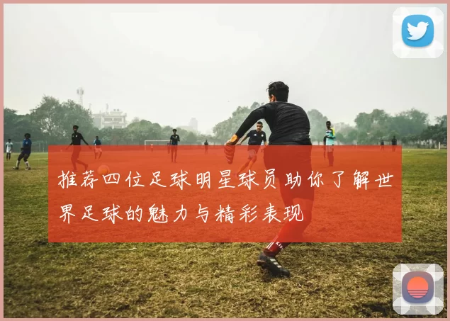 推荐四位足球明星球员助你了解世界足球的魅力与精彩表现