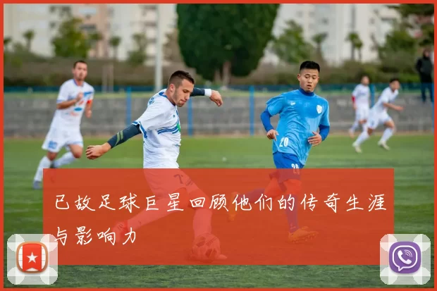 已故足球巨星回顾他们的传奇生涯与影响力