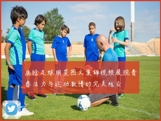 鹿晗足球明星图文集锦视频展现青春活力与运动激情的完美结合