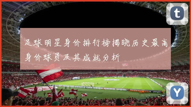 足球明星身价排行榜揭晓历史最高身价球员及其成就分析