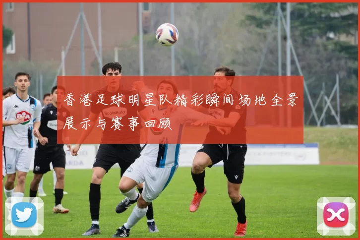 香港足球明星队精彩瞬间场地全景展示与赛事回顾
