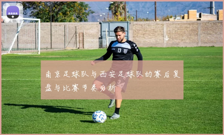南京足球队与西安足球队的赛后复盘与比赛节奏分析