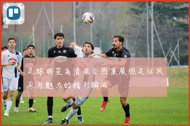 足球明星高清混合图集展现足坛风采与魅力的精彩瞬间