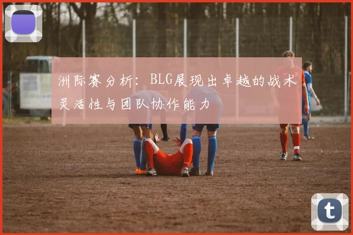 洲际赛分析：BLG展现出卓越的战术灵活性与团队协作能力