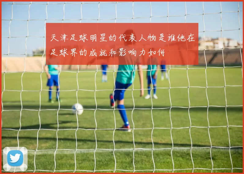 天津足球明星的代表人物是谁他在足球界的成就和影响力如何