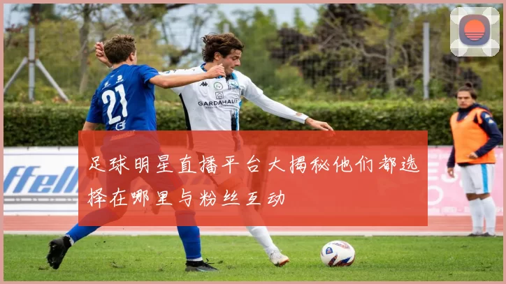 足球明星直播平台大揭秘他们都选择在哪里与粉丝互动