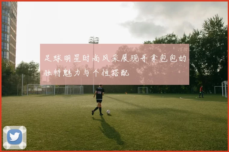 足球明星时尚风采展现手拿包包的独特魅力与个性搭配