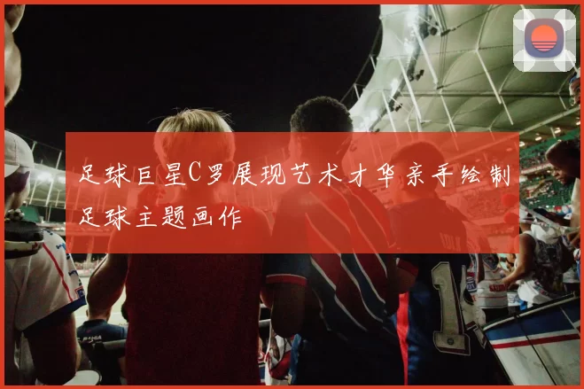 足球巨星C罗展现艺术才华亲手绘制足球主题画作
