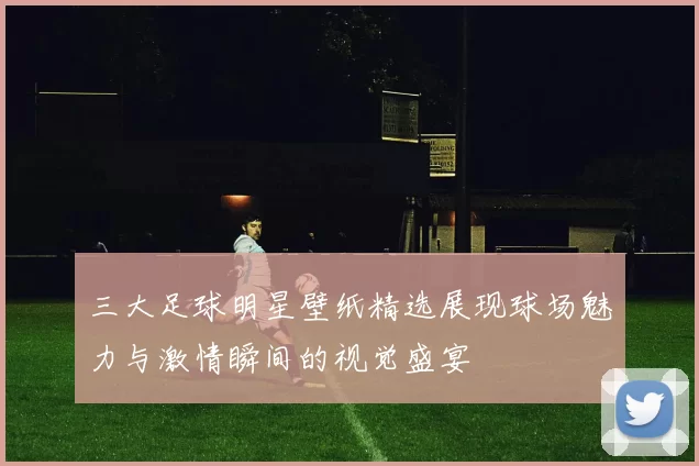 三大足球明星壁纸精选展现球场魅力与激情瞬间的视觉盛宴