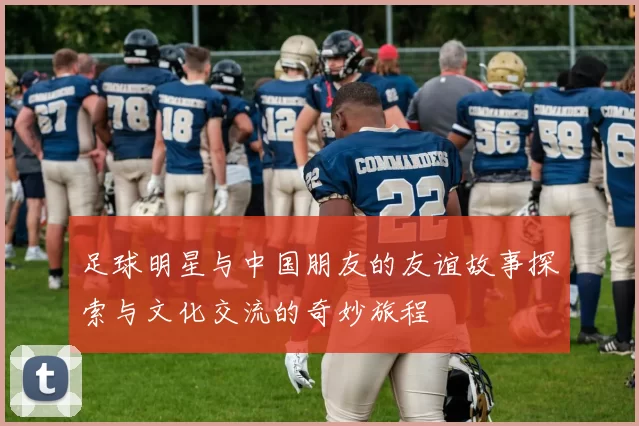 足球明星与中国朋友的友谊故事探索与文化交流的奇妙旅程