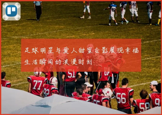 足球明星与爱人甜蜜合影展现幸福生活瞬间的浪漫时刻
