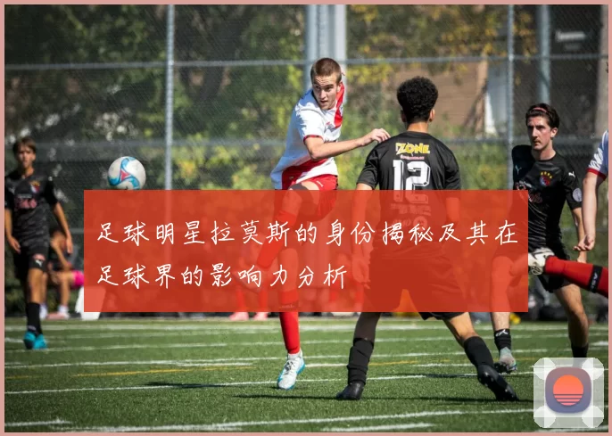 足球明星拉莫斯的身份揭秘及其在足球界的影响力分析