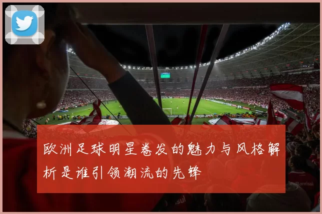 欧洲足球明星卷发的魅力与风格解析是谁引领潮流的先锋