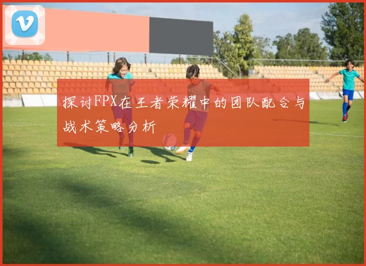 探讨FPX在王者荣耀中的团队配合与战术策略分析