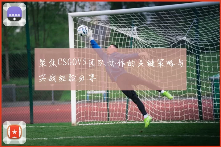 聚焦CSGOV5团队协作的关键策略与实战经验分享