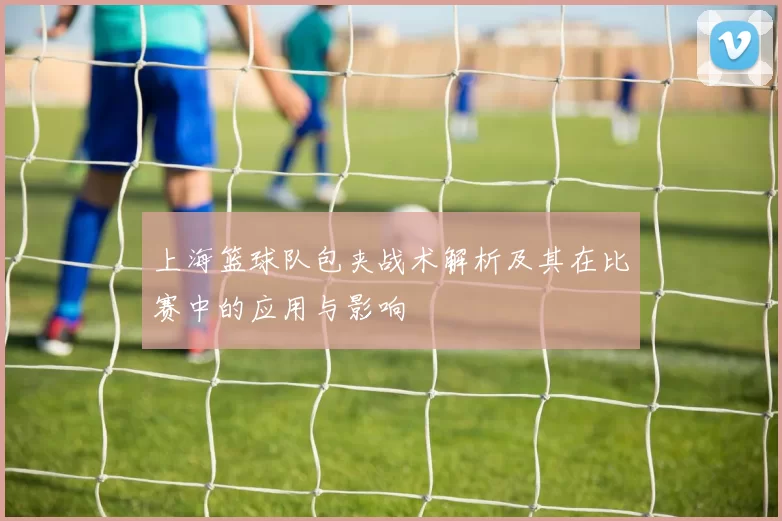 上海篮球队包夹战术解析及其在比赛中的应用与影响