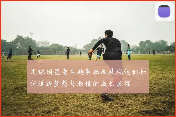 足球明星童年趣事动画展现他们如何追逐梦想与激情的成长历程