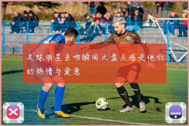 足球明星亲吻瞬间大盘点感受他们的热情与爱意