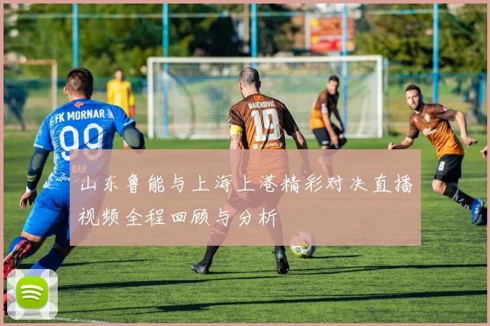 山东鲁能与上海上港精彩对决直播视频全程回顾与分析