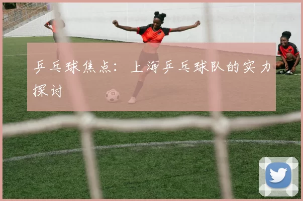 乒乓球焦点：上海乒乓球队的实力探讨