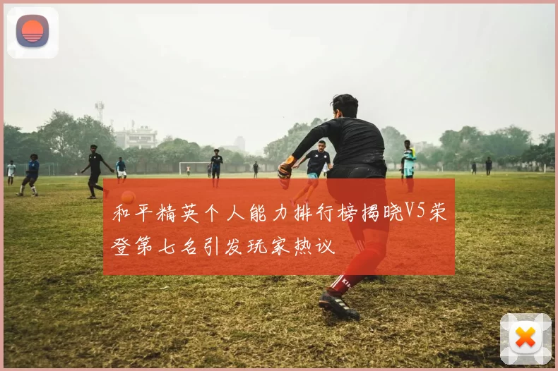 和平精英个人能力排行榜揭晓V5荣登第七名引发玩家热议