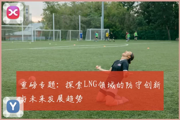 重磅专题：探索LNG领域的防守创新与未来发展趋势