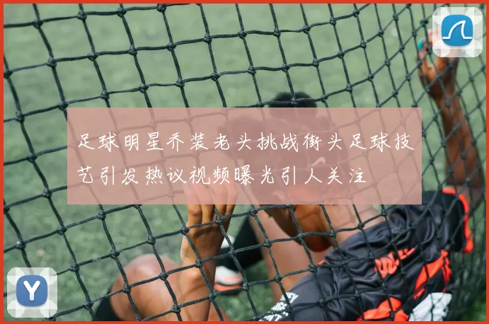 足球明星乔装老头挑战街头足球技艺引发热议视频曝光引人关注