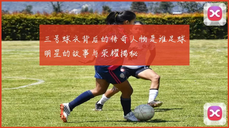 三号球衣背后的传奇人物是谁足球明星的故事与荣耀揭秘