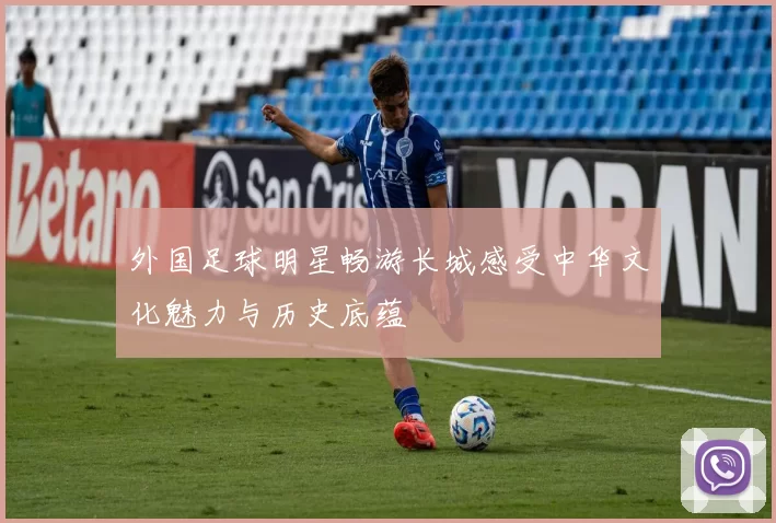 外国足球明星畅游长城感受中华文化魅力与历史底蕴