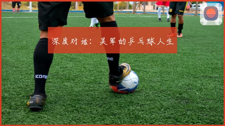 深度对话：吴军的乒乓球人生
