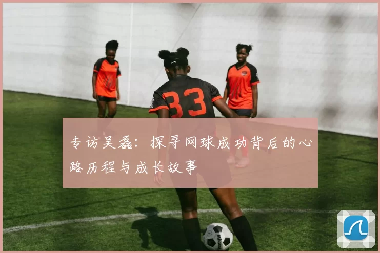 专访吴磊：探寻网球成功背后的心路历程与成长故事