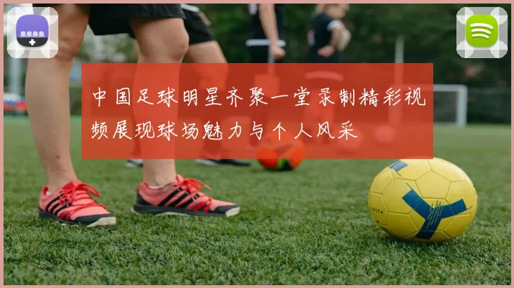 中国足球明星齐聚一堂录制精彩视频展现球场魅力与个人风采