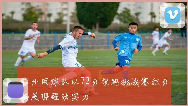 广州网球队以72分领跑挑战赛积分榜展现强劲实力