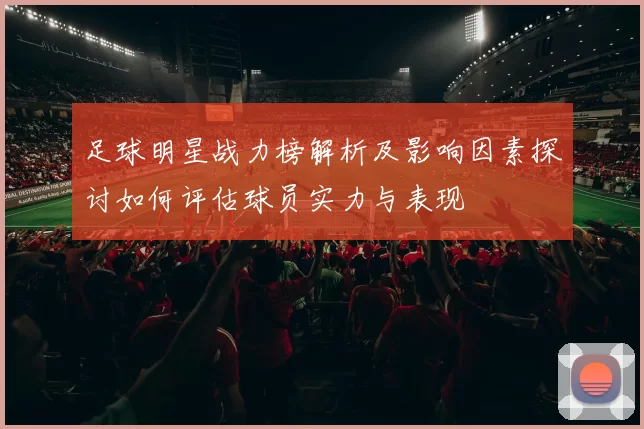 足球明星战力榜解析及影响因素探讨如何评估球员实力与表现