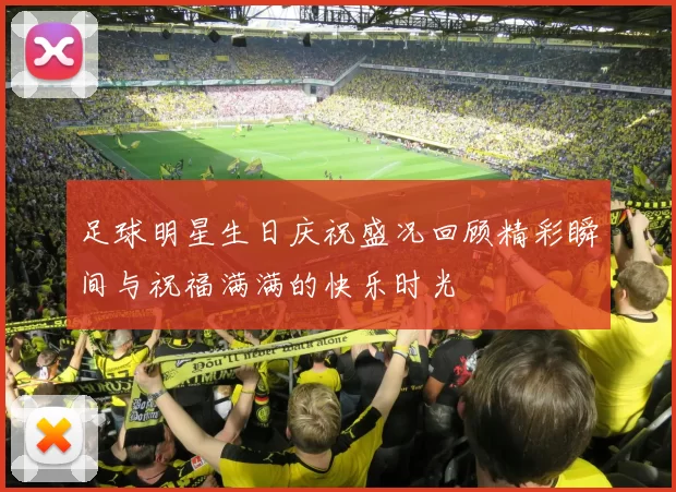 足球明星生日庆祝盛况回顾精彩瞬间与祝福满满的快乐时光