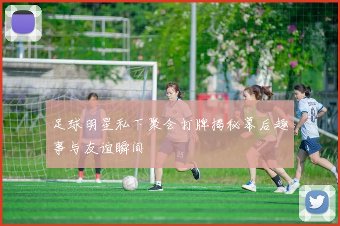 足球明星私下聚会打牌揭秘幕后趣事与友谊瞬间