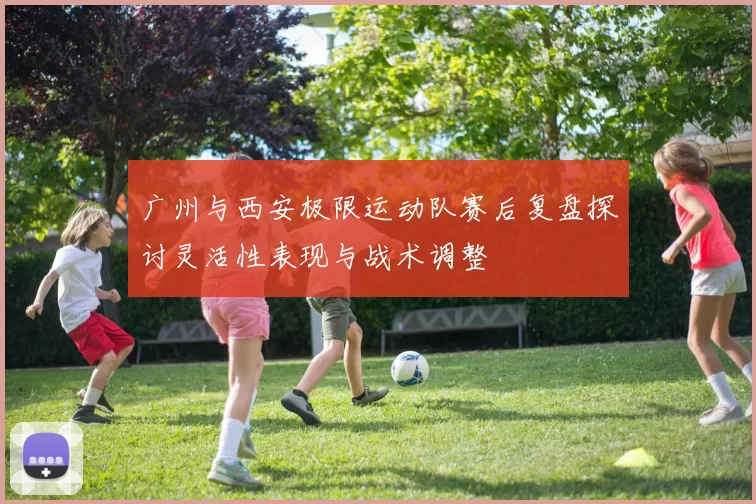 广州与西安极限运动队赛后复盘探讨灵活性表现与战术调整