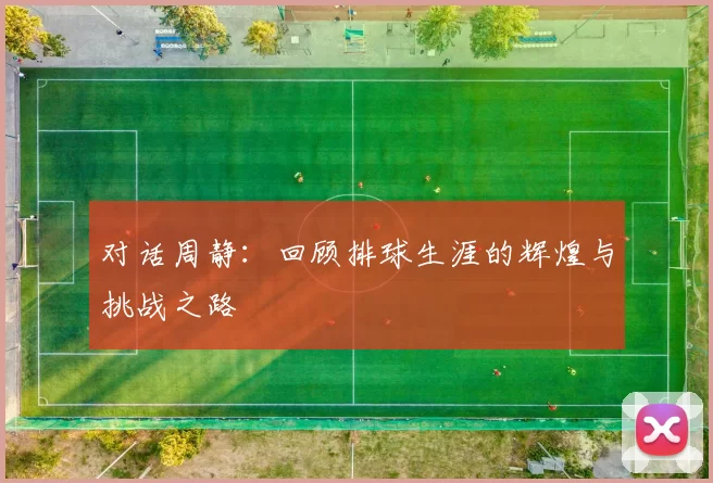 对话周静：回顾排球生涯的辉煌与挑战之路