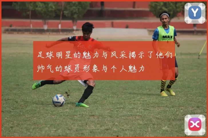 足球明星的魅力与风采揭示了他们帅气的球员形象与个人魅力