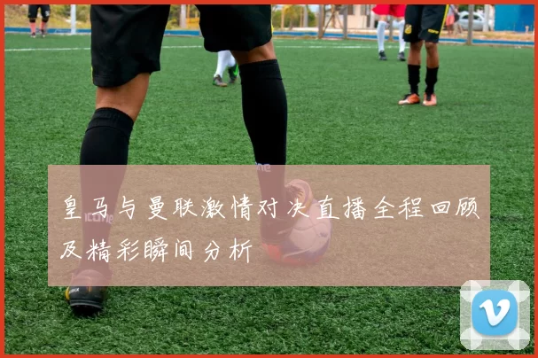 皇马与曼联激情对决直播全程回顾及精彩瞬间分析