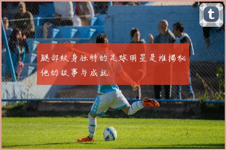 腿部纹身独特的足球明星是谁揭秘他的故事与成就