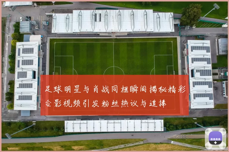 足球明星与肖战同框瞬间揭秘精彩合影视频引发粉丝热议与追捧