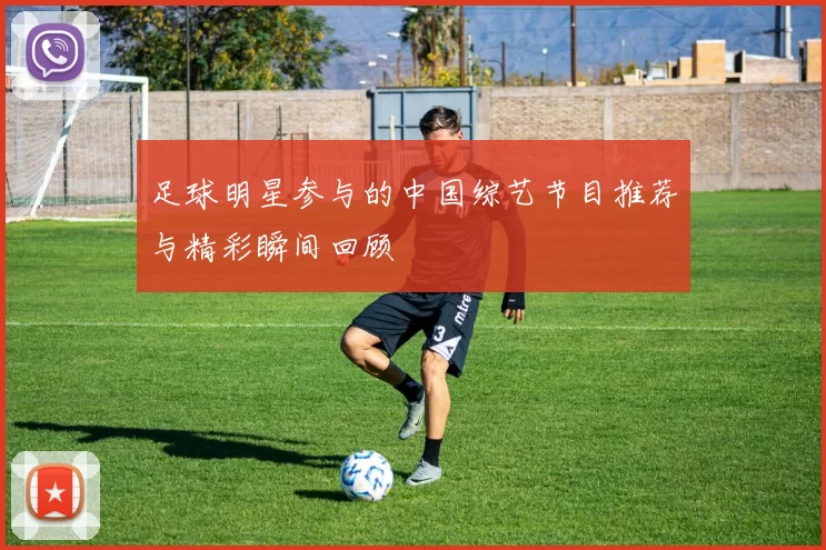 足球明星参与的中国综艺节目推荐与精彩瞬间回顾
