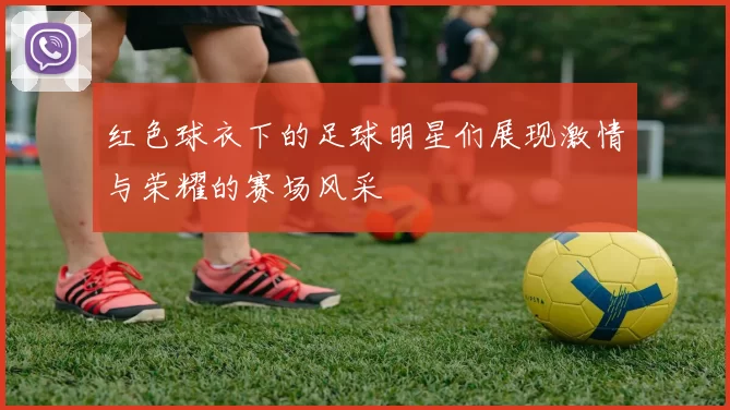 红色球衣下的足球明星们展现激情与荣耀的赛场风采