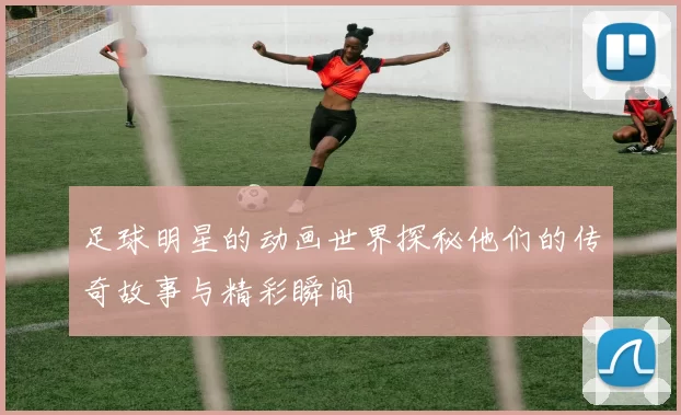 足球明星的动画世界探秘他们的传奇故事与精彩瞬间